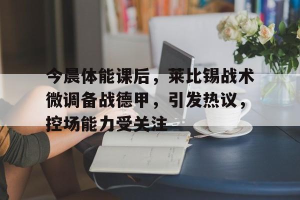 爱游戏入口-关于今晨体能课后，莱比锡战术微调备战德甲，引发热议，控场能力受关注的信息