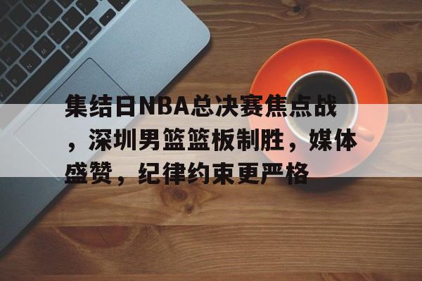 爱游戏平台-集结日NBA总决赛焦点战，深圳男篮篮板制胜，媒体盛赞，纪律约束更严格的简单介绍