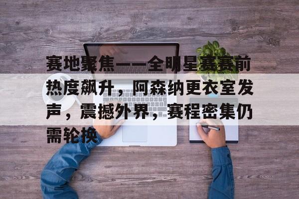 爱游戏平台-赛地聚焦——全明星赛赛前热度飙升，阿森纳更衣室发声，震撼外界，赛程密集仍需轮换的简单介绍